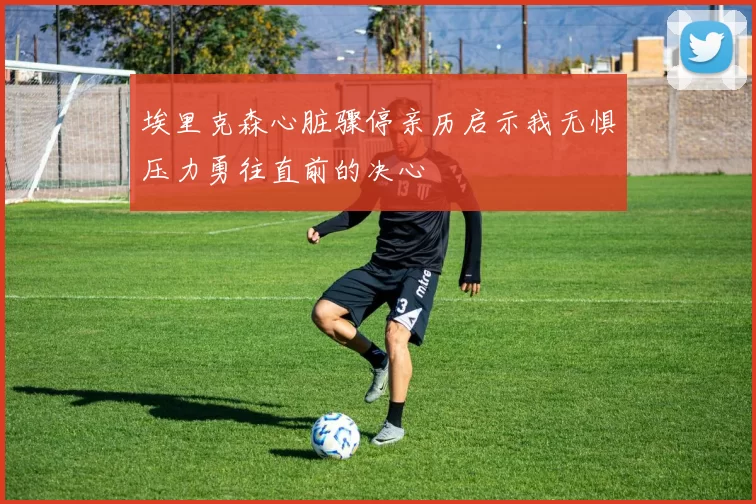 埃里克森心脏骤停亲历启示我无惧压力勇往直前的决心