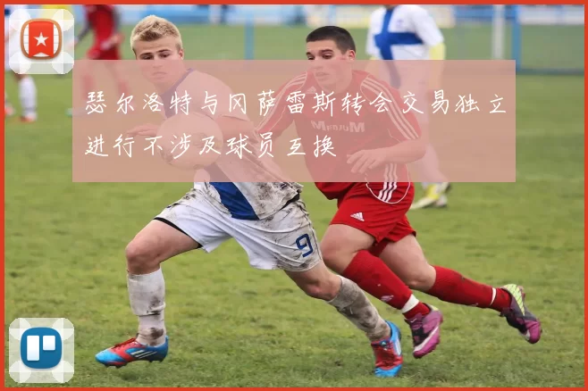 瑟尔洛特与冈萨雷斯转会交易独立进行不涉及球员互换