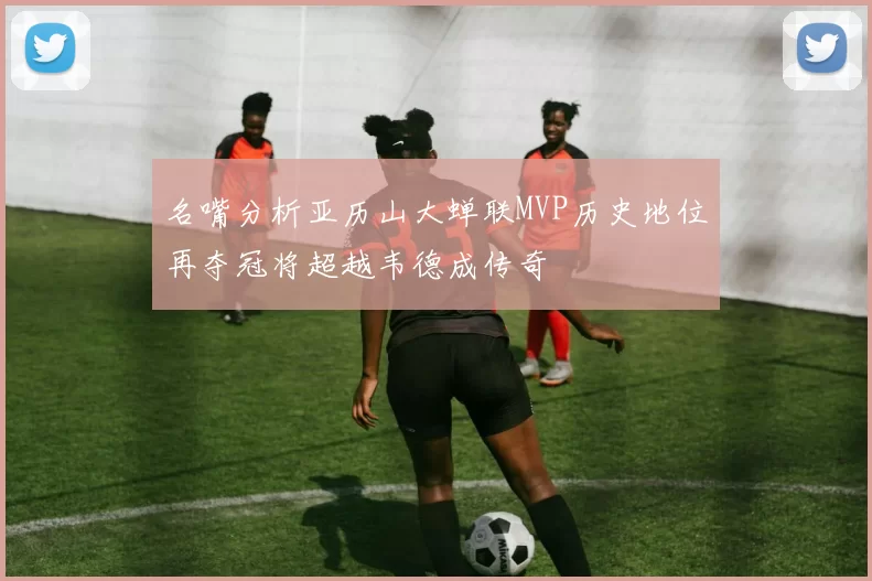 名嘴分析亚历山大蝉联MVP历史地位再夺冠将超越韦德成传奇