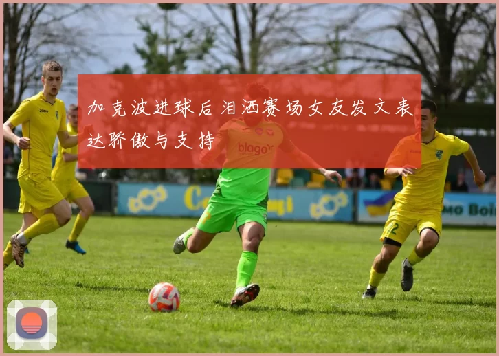 加克波进球后泪洒赛场女友发文表达骄傲与支持