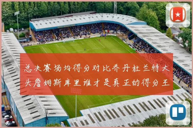 总决赛场均得分对比乔丹杜兰特大头詹姆斯库里谁才是真正的得分王