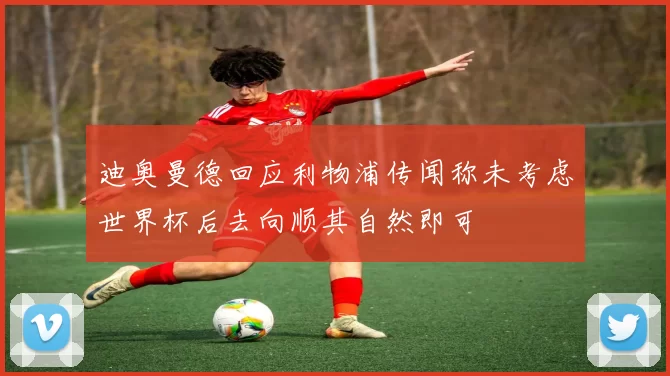 迪奥曼德回应利物浦传闻称未考虑世界杯后去向顺其自然即可