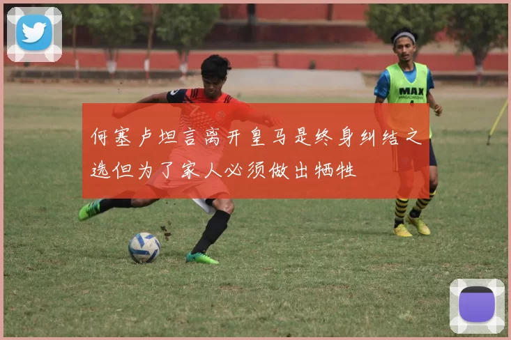 何塞卢坦言离开皇马是终身纠结之选但为了家人必须做出牺牲