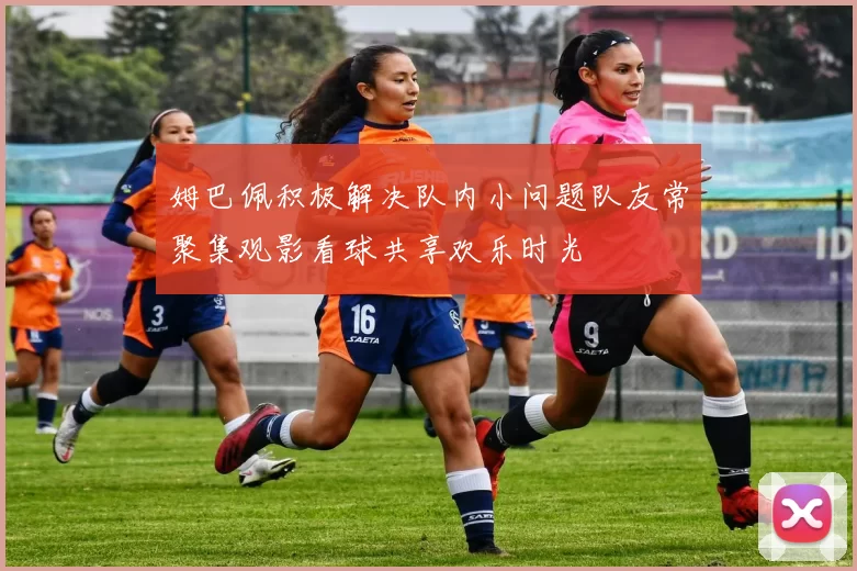 姆巴佩积极解决队内小问题队友常聚集观影看球共享欢乐时光
