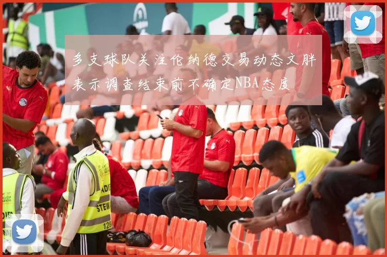 多支球队关注伦纳德交易动态文胖表示调查结束前不确定NBA态度
