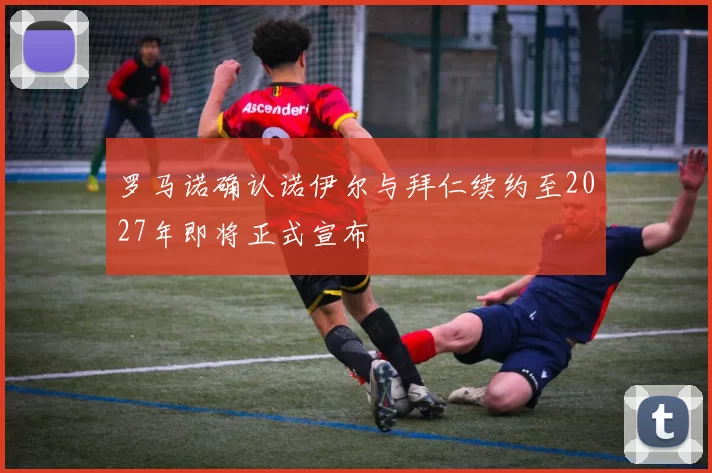 罗马诺确认诺伊尔与拜仁续约至2027年即将正式宣布