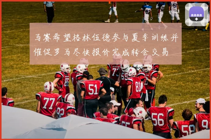 马赛希望格林伍德参与夏季训练并催促罗马尽快报价完成转会交易