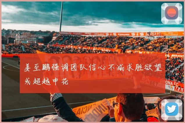 姜至鹏强调团队信心不减求胜欲望或超越申花