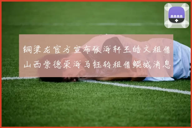 铜梁龙官方宣布张海轩王皓文租借山西崇德荣海马钰钧租借鲲城消息