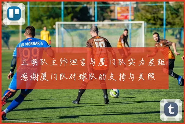 三明队主帅坦言与厦门队实力差距感谢厦门队对球队的支持与关照