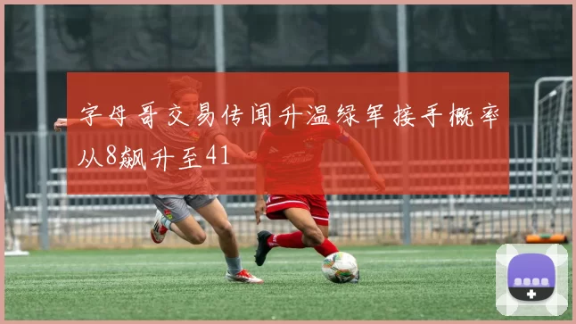 字母哥交易传闻升温绿军接手概率从8飙升至41
