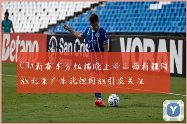 CBA新赛季分组揭晓上海山西新疆同组北京广东北控同组引发关注