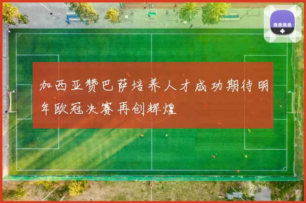 加西亚赞巴萨培养人才成功期待明年欧冠决赛再创辉煌