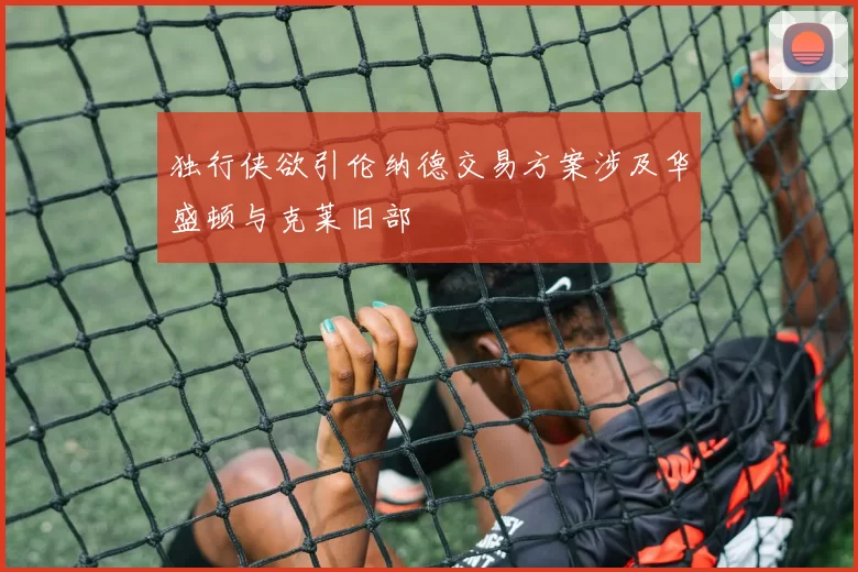 独行侠欲引伦纳德交易方案涉及华盛顿与克莱旧部