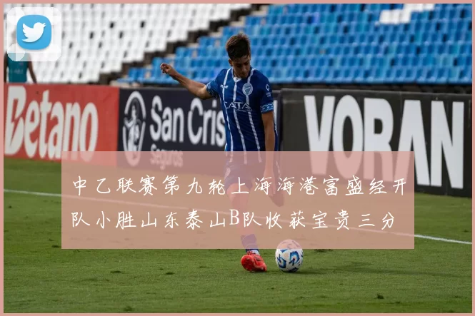中乙联赛第九轮上海海港富盛经开队小胜山东泰山B队收获宝贵三分