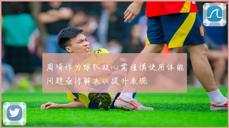 周琦作为球队核心需谨慎使用体能问题亟待解决以提升表现