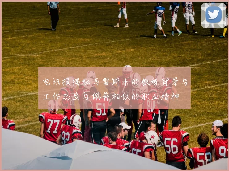电讯报揭秘马雷斯卡的教练背景与工作态度与佩普相似的职业精神