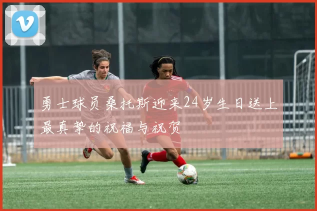 勇士球员桑托斯迎来24岁生日送上最真挚的祝福与祝贺
