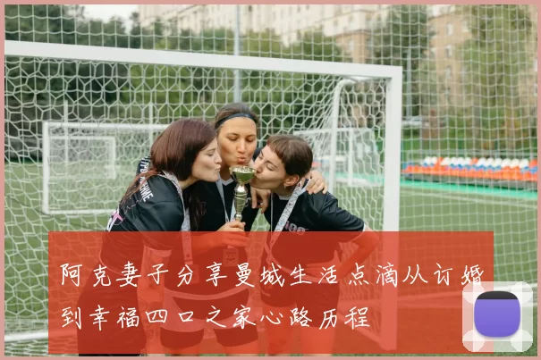 阿克妻子分享曼城生活点滴从订婚到幸福四口之家心路历程