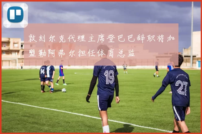 敦刻尔克代理主席登巴巴辞职将加盟勒阿弗尔担任体育总监