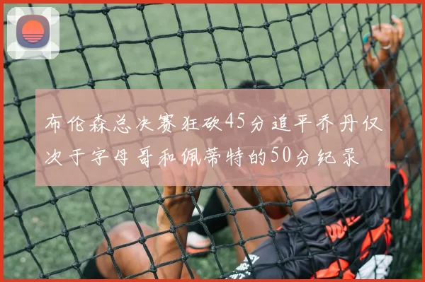 布伦森总决赛狂砍45分追平乔丹仅次于字母哥和佩蒂特的50分纪录