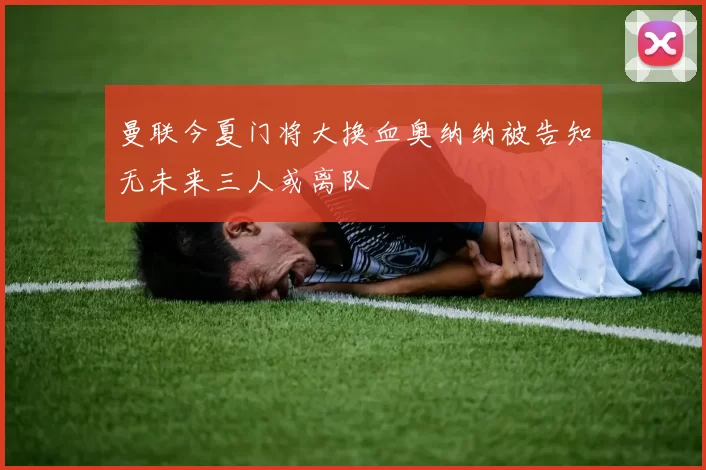 曼联今夏门将大换血奥纳纳被告知无未来三人或离队