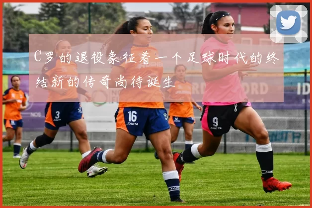 C罗的退役象征着一个足球时代的终结新的传奇尚待诞生