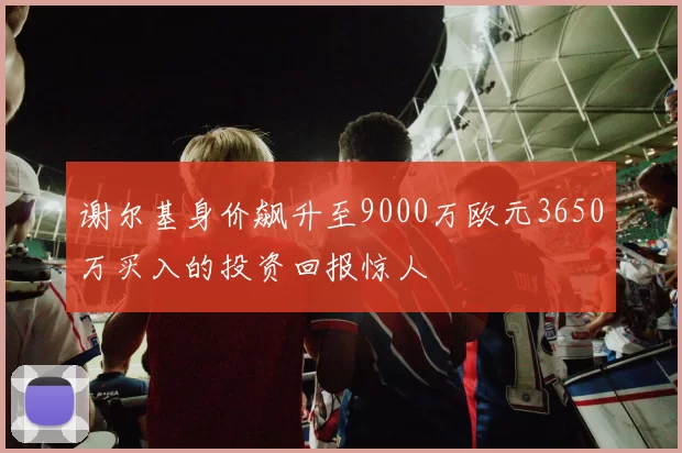 谢尔基身价飙升至9000万欧元3650万买入的投资回报惊人