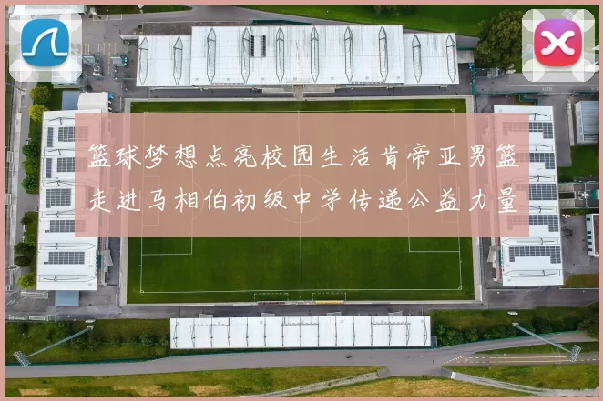 篮球梦想点亮校园生活肯帝亚男篮走进马相伯初级中学传递公益力量