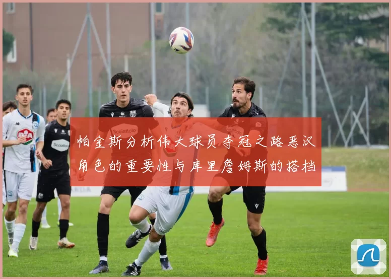 帕金斯分析伟大球员夺冠之路恶汉角色的重要性与库里詹姆斯的搭档关系
