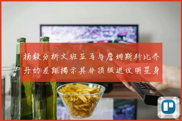 杨毅分析文班亚马与詹姆斯科比乔丹的差距揭示其非顶级进攻明星身份